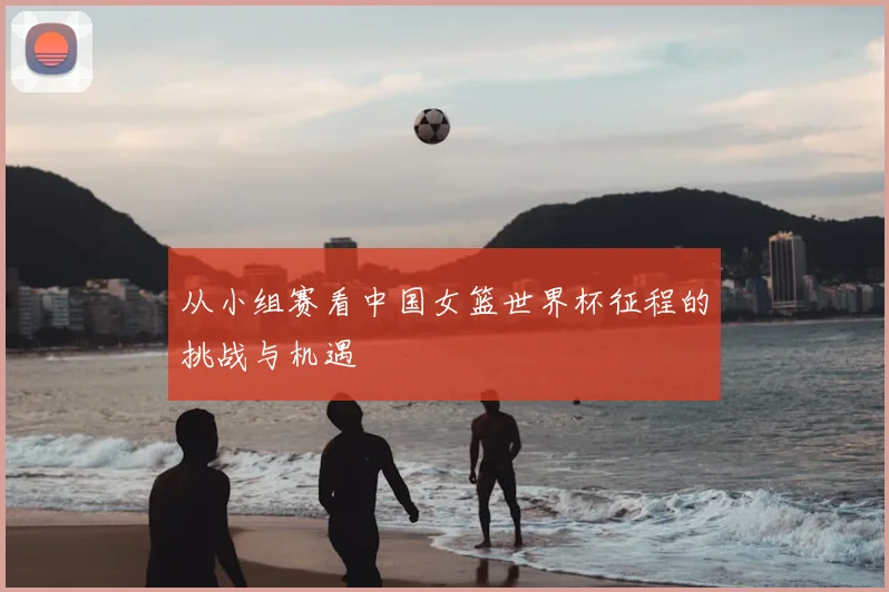 从小组赛看中国女篮世界杯征程的挑战与机遇