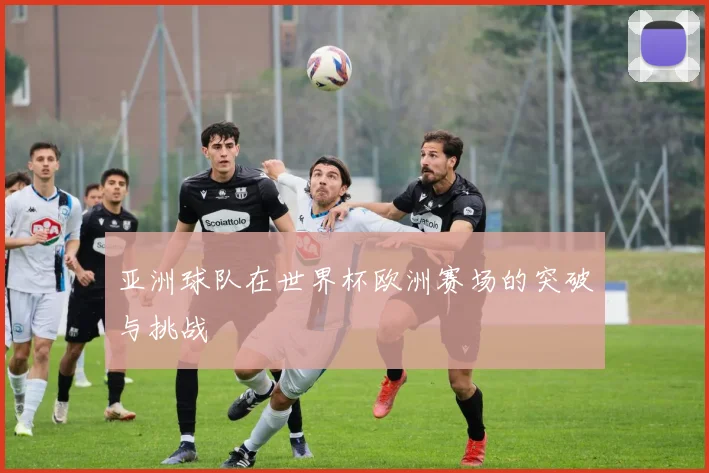 亚洲球队在世界杯欧洲赛场的突破与挑战