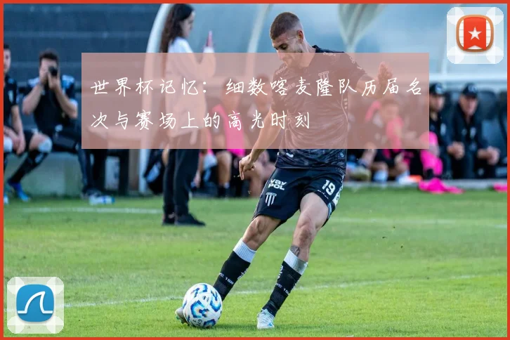 世界杯记忆：细数喀麦隆队历届名次与赛场上的高光时刻